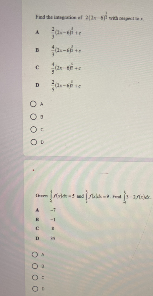 Find the integration of 2(2x-6)^ 3/2  with respect to x.
A  2/3 (2x-6)^ 5/2 +c
B  4/3 (2x-6)^ 5/2 +c
C  4/5 (2x-6)^ 5/2 +c
D  2/5 (2x-6)^ 5/2 +c
A
B
C
D
Given ∈tlimits _(-1)^3f(x)dx=5 and ∈tlimits _3^8f(x)dx=9. Find ∈tlimits _(-1)^83-2f(x)dx.
A -7
B -1
C 8
D 35
A
B
C
D