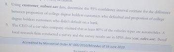 Using custorner_ subwer sav data, desermine the 95% confidence inserval estimate for the difference 
between proportion of college degree holders customers who defaulted and proportion of college 
degree holders cossomers who didn't default on a bank. 
9. The CEO of a car sales company claimed that at least 80% of the vehticles types are automobiles. A 
local reseasch firm conducted a survey and the survey results are in SPSS cata (ca awes sar). Based 
Accredited by Ministerial Order N° 005/2010/Minedac of 16 June 2010