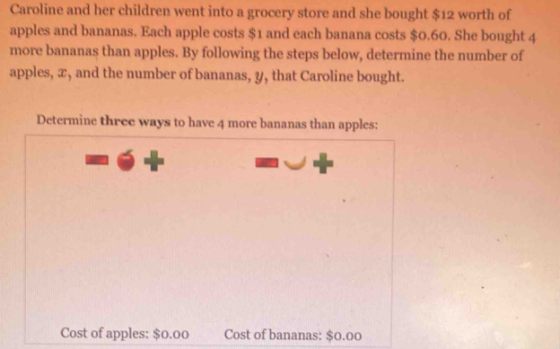 Caroline and her children went into a grocery store and she bought $12 worth of 
apples and bananas. Each apple costs $1 and each banana costs $0.60. She bought 4
more bananas than apples. By following the steps below, determine the number of 
apples, x, and the number of bananas, y, that Caroline bought. 
Determine three ways to have 4 more bananas than apples: 
Cost of apples: $0.00 Cost of bananas: $0.00