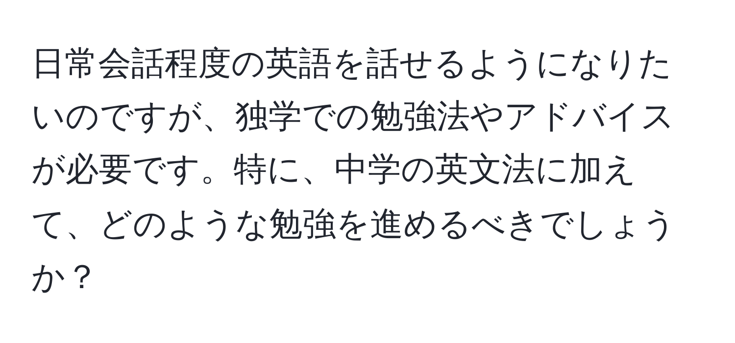 日常会話程度の英語を話せるようになりたいのですが、独学での勉強法やアドバイスが必要です。特に、中学の英文法に加えて、どのような勉強を進めるべきでしょうか？