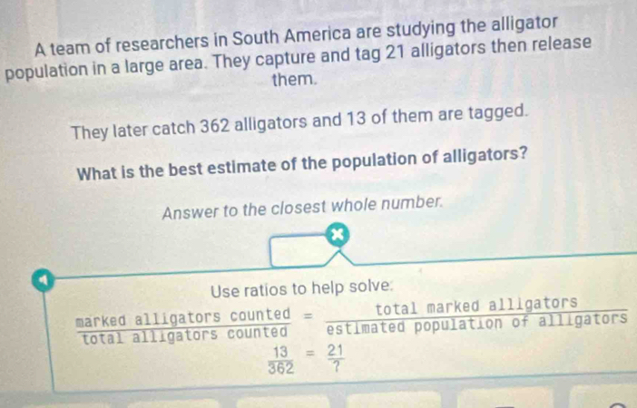 A team of researchers in South America are studying the alligator 
population in a large area. They capture and tag 21 alligators then release 
them. 
They later catch 362 alligators and 13 of them are tagged. 
What is the best estimate of the population of alligators? 
Answer to the closest whole number. 
④ 
Use ratios to help solve: 
marked alligators counted = total marked alligators 
ota l i a tors coun ted estimated population of alligators
 13/362 = 21/? 