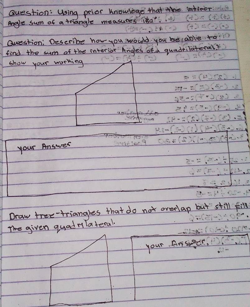 Using prior knowlege that the intinor 
Angle sum of a triangle measures isa. 
Question: Describe how you would you beable to 
find the sum of the interior Angles of a quadrilateral? 
show your working 
your Answer 
Draw tree-triangres that do not overlap but still F 
The given quadrilateral. 
your. Ansier,