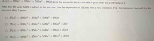 A(x)=800x^4+350x^3+500x^2+600x gives the amount in the account after 4 years when the growth factor is z
After the 4th year, $200 is added to the account. Use the expression for A(x)
account after 5 years. to write a new expression B(x) that represents how much is in the
B(x)=800x^4+350x^3+500x^2+600x
B(x)=800x^5+350x^4+500x^3+600x^3+200
B(x)=800x^4+350x^3+500x^2+600x+200x
B(x)=800x^5+350x^4+500x^3+600x^2+200x