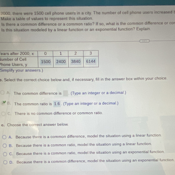 2000, there were 1500 cell phone users in a city. The number of cell phone users increased b
Make a table of values to represent this situation.
Is there a common difference or a common ratio? If so, what is the common difference or cor
Is this situation modeled by a linear function or an exponential function? Explain.
N
P
Simplify your answers.)
. Select the correct choice below and, if necessary, fill in the answer box within your choice.
A. The common difference is □. (Type an integer or a decimal.)
B. The common ratio is 1.6. (Type an integer or a decimal.)
C. There is no common difference or common ratio.
c. Choose the correct answer below.
A. Because there is a common difference, model the situation using a linear function.
B. Because there is a common ratio, model the situation using a linear function.
C. Because there is a common ratio, model the situation using an exponential function.
D. Because there is a common difference, model the situation using an exponential function.