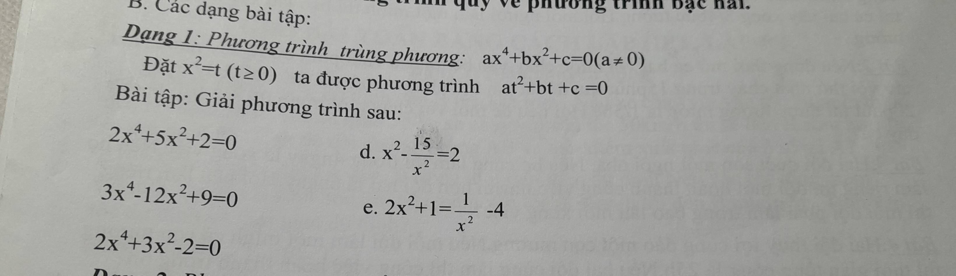 về phưong trình bạc han 
B. Các dạng bài tập: 
Dạng 1: Phương trình trùng phương: ax^4+bx^2+c=0(a!= 0)
Đặt x^2=t(t≥ 0) ta được phương trình at^2+bt+c=0
Bài tập: Giải phương trình sau:
2x^4+5x^2+2=0
d. x^2- 15/x^2 =2
3x^4-12x^2+9=0
e. 2x^2+1= 1/x^2 -4
2x^4+3x^2-2=0