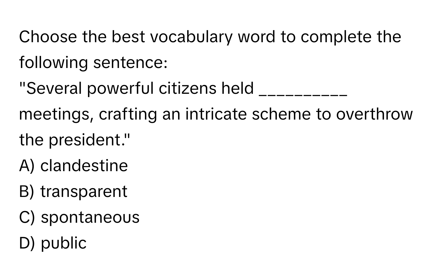 Choose the best vocabulary word to complete the following sentence:

"Several powerful citizens held __________ meetings, crafting an intricate scheme to overthrow the president."

A) clandestine
B) transparent
C) spontaneous
D) public