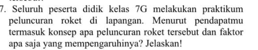 Seluruh peserta didik kelas 7G melakukan praktikum 
peluncuran roket di lapangan. Menurut pendapatmu 
termasuk konsep apa peluncuran roket tersebut dan faktor 
apa saja yang mempengaruhinya? Jelaskan!