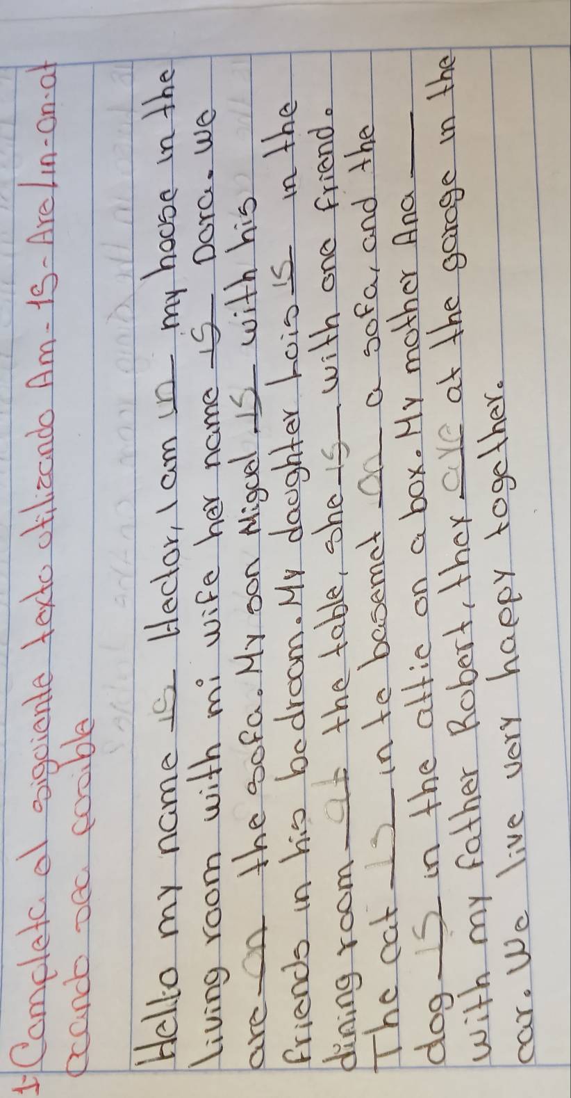 1Comeleta o vigcianle texto otilizando Am- is- Arelin-an af 
ecand oec cosible 
Hello my name s Heclor, I am in my house in the 
living room with mi wife her name I5 Dora. We 
are on the sofa. My oon Migcel Is with his 
friends in his bedroom. My daughter hois is in the 
dining room t the table, she is with one friend. 
The cat I2 in to basemet on a sofa, and the 
dog. S in the attic on a box. My mother And_ 
with my father Robert, they are at the garage in the 
cear. We live very happy together.