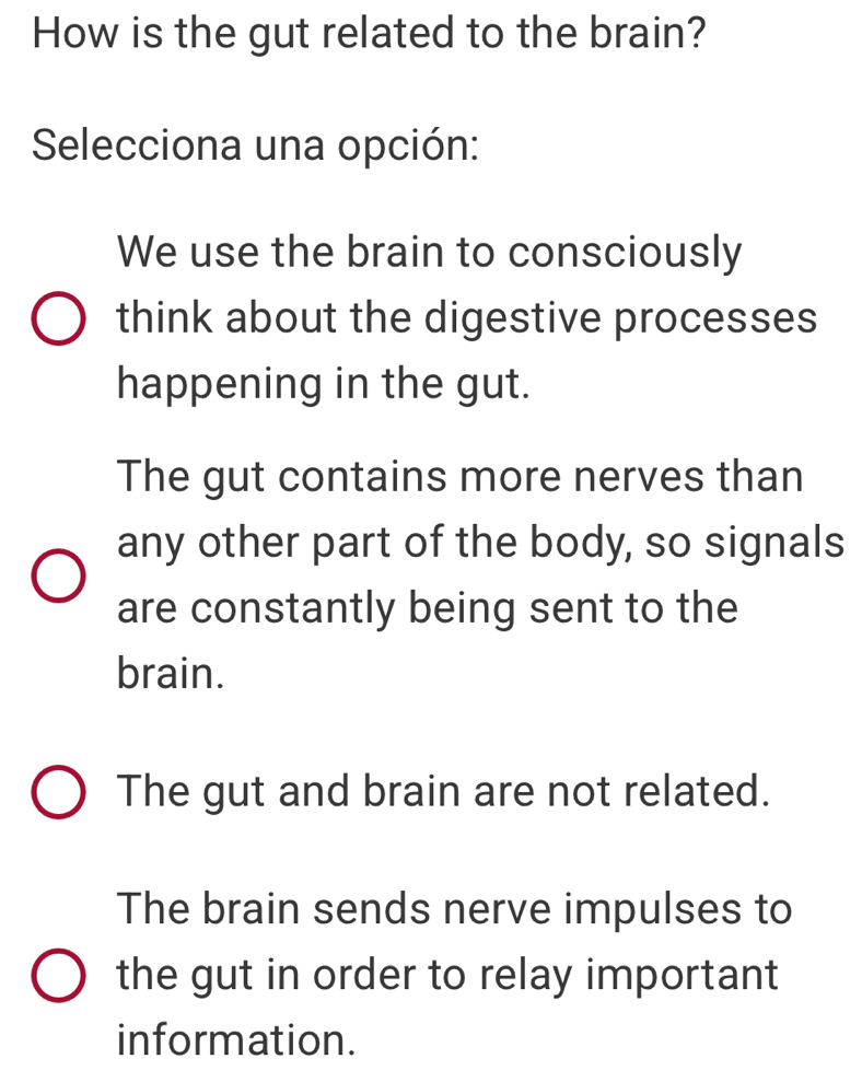 How is the gut related to the brain?
Selecciona una opción:
We use the brain to consciously
think about the digestive processes
happening in the gut.
The gut contains more nerves than
any other part of the body, so signals
are constantly being sent to the
brain.
The gut and brain are not related.
The brain sends nerve impulses to
the gut in order to relay important
information.