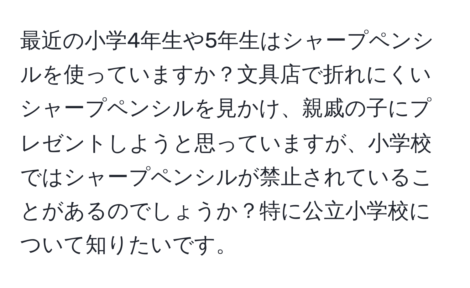 最近の小学4年生や5年生はシャープペンシルを使っていますか？文具店で折れにくいシャープペンシルを見かけ、親戚の子にプレゼントしようと思っていますが、小学校ではシャープペンシルが禁止されていることがあるのでしょうか？特に公立小学校について知りたいです。