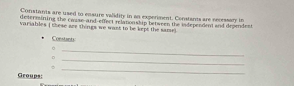 Constants are used to ensure validity in an experiment. Constants are necessary in 
determining the cause-and-effect relationship between the independent and dependent 
variables ( these are things we want to be kept the same). 
Constants 
。 
。 
_ 
_。 
_ 
Groups: