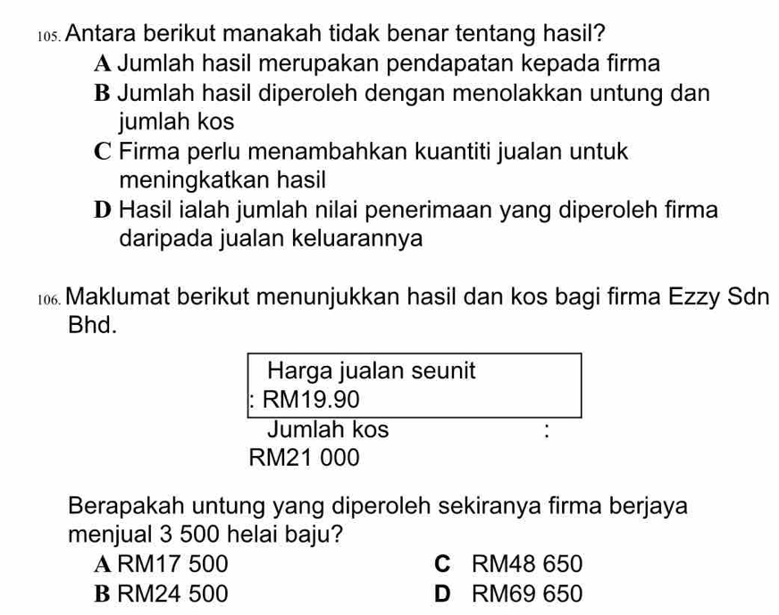 Antara berikut manakah tidak benar tentang hasil?
A Jumlah hasil merupakan pendapatan kepada firma
B Jumlah hasil diperoleh dengan menolakkan untung dan
jumlah kos
C Firma perlu menambahkan kuantiti jualan untuk
meningkatkan hasil
D Hasil ialah jumlah nilai penerimaan yang diperoleh firma
daripada jualan keluarannya
106. Maklumat berikut menunjukkan hasil dan kos bagi firma Ezzy Sdn
Bhd.
Harga jualan seunit
RM19.90
Jumlah kos :
RM21 000
Berapakah untung yang diperoleh sekiranya firma berjaya
menjual 3 500 helai baju?
A RM17 500 C RM48 650
B RM24 500 D RM69 650