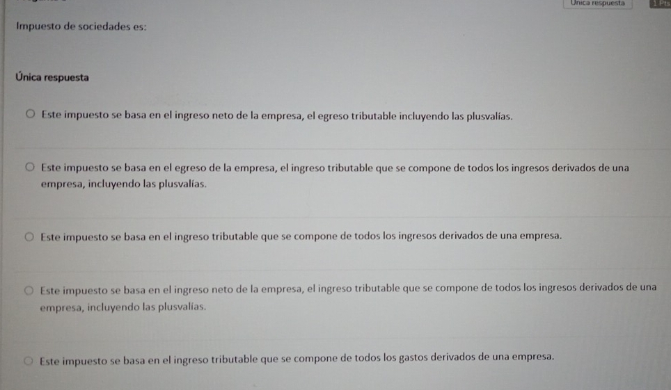 Unica respuesta 1 Pts
Impuesto de sociedades es:
Única respuesta
Este impuesto se basa en el ingreso neto de la empresa, el egreso tributable incluyendo las plusvalías.
Este impuesto se basa en el egreso de la empresa, el ingreso tributable que se compone de todos los ingresos derivados de una
empresa, incluyendo las plusvalías.
Este impuesto se basa en el ingreso tributable que se compone de todos los ingresos derivados de una empresa.
Este impuesto se basa en el ingreso neto de la empresa, el ingreso tributable que se compone de todos los ingresos derivados de una
empresa, incluyendo las plusvalías.
Este impuesto se basa en el ingreso tributable que se compone de todos los gastos derivados de una empresa.