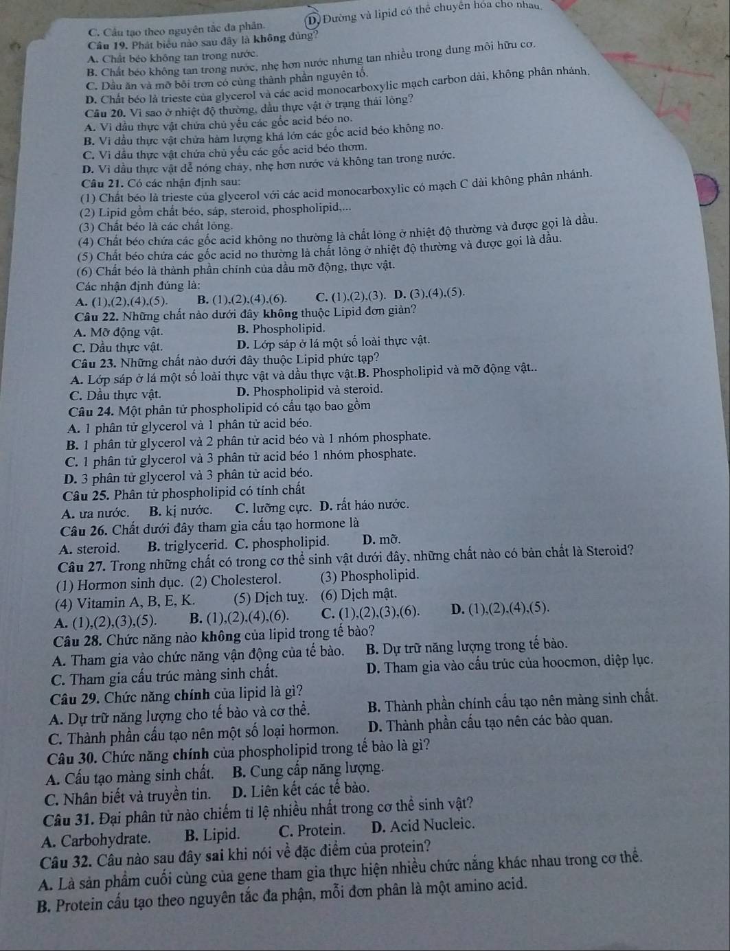 C. Cầu tạo theo nguyên tắc đa phân. D) Đường và lipid có thể chuyển hóa cho nhau,
Câu 19. Phát biểu nào sau đây là không đủng?
A. Chất béo không tan trong nước.
B. Chất béo không tan trong nước, nhẹ hơn nước nhưng tan nhiều trong dung môi hữu cơ
C. Dầu ăn và mỡ bối trơn có cùng thành phần nguyên tố.
D. Chất béo là trieste của glycerol và các acid monocarboxylic mạch carbon dài, không phân nhánh.
Câu 20. Vì sao ở nhiệt độ thường, dầu thực vật ở trạng thái lông?
A. Vi dầu thực vật chứa chủ yếu các gốc acid béo no.
B. Vi đầu thực vật chửa hàm lượng khá lớn các gốc acid béo không no.
C. Vì dầu thực vật chứa chủ yếu các gốc acid béo thơm.
D. Vì dầu thực vật dễ nóng chây, nhẹ hơn nước và không tan trong nước.
Câu 21. Có các nhận định sau:
(1) Chất béo là trieste của glycerol với các acid monocarboxylic có mạch C dài không phân nhánh.
(2) Lipid gồm chất béo, sáp, steroid, phospholipid,...
(3) Chất béo là các chất lỏng.
(4) Chất béo chứa các gốc acid không no thường là chất lông ở nhiệt độ thường và được gọi là dầu.
(5) Chất béo chứa các gốc acid no thường là chất lõng ở nhiệt độ thường và được gọi là dầu.
(6) Chất béo là thành phần chính của dầu mỡ động, thực vật.
Các nhận định đúng là:
A. (1),(2),(4),(5). B. (1),(2),(4),(6). C. (1),(2),(3). D. (3),(4),(5).
Câu 22. Những chất nào dưới đây không thuộc Lipid đơn giản?
A. Mỡ động vật. B. Phospholipid.
C. Dầu thực vật. D. Lớp sáp ở lá một số loài thực vật.
Câu 23. Những chất nào dưới đây thuộc Lipid phức tạp?
A. Lớp sáp ở lá một số loài thực vật và dầu thực vật.B. Phospholipid và mỡ động vật..
C. Dầu thực vật. D. Phospholipid và steroid.
Câu 24. Một phân tử phospholipid có cấu tạo bao gồm
A. 1 phân tử glycerol và 1 phân tử acid béo.
B. 1 phân tử glycerol và 2 phân tử acid béo và 1 nhóm phosphate.
C. 1 phân tử glycerol và 3 phân tử acid béo 1 nhóm phosphate.
D. 3 phân tử glycerol và 3 phân tử acid béo.
Câu 25. Phân tử phospholipid có tính chất
A. ưa nước. B. kị nước. C. lưỡng cực. D. rất háo nước.
Câu 26. Chất dưới đây tham gia cấu tạo hormone là
A. steroid. B. triglycerid. C. phospholipid. D. mỡ.
Câu 27. Trong những chất có trong cơ thể sinh vật dưới đây, những chất nào có bản chất là Steroid?
(1) Hormon sinh dục. (2) Cholesterol. (3) Phospholipid.
(4) Vitamin A, B, E, K. (5) Dịch tuy. (6) Dịch mật.
A. (1),(2),(3),(5). B. (1),(2),(4),(6). C. (1),(2),(3),(6). D. (1),(2),(4),(5).
Câu 28. Chức năng nào không của lipid trong tế bào?
A. Tham gia vào chức năng vận động của tế bào. B. Dự trữ năng lượng trong tế bào.
C. Tham gia cấu trúc màng sinh chất. D. Tham gia vào cấu trúc của hoocmon, diệp lục.
Câu 29. Chức năng chính của lipid là gì?
A. Dự trữ năng lượng cho tế bào và cơ thể. B. Thành phần chính cấu tạo nên màng sinh chất.
C. Thành phần cầu tạo nên một số loại hormon. D. Thành phần cấu tạo nên các bào quan.
Câu 30. Chức năng chính của phospholipid trong tế bảo là gì?
A. Cấu tạo màng sinh chất. B. Cung cấp năng lượng.
C. Nhân biết và truyền tin. D. Liên kết các tế bào.
Câu 31. Đại phân tử nào chiếm tỉ lệ nhiều nhất trong cơ thể sinh vật?
A. Carbohydrate. B. Lipid. C. Protein. D. Acid Nucleic.
Câu 32. Câu nào sau đây sai khi nói về đặc điểm của protein?
A. Là sản phẩm cuối cùng của gene tham gia thực hiện nhiều chức nắng khác nhau trong cơ thể.
B. Protein cấu tạo theo nguyên tắc đa phận, mỗi đơn phân là một amino acid.