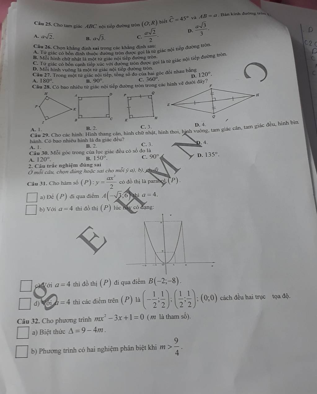 Cho tam giác ABC nội tiếp đường tròn (O;R) biết widehat C=45° và AB=a , Bản kính đường tròn1,
A. asqrt(2). B. asqrt(3). C.  asqrt(2)/2 .
D.  asqrt(3)/3 .
Câu 26. Chọn khẳng định sai trong các khẳng định sau:
A. Tứ giác có bốn đinh thuộc đường tròn được gọi là tử giác nội tiếp đường tròn
B. Mỗi hình chữ nhật là một tứ giác nội tiếp đường tròn.
C. Tứ giác có bốn canh tiếp xúc với đường tròn được gọi là tứ giác nội tiếp đường tròn
D. Mỗi hình vuông là một tứ giác nội tiếp đường tròn.
Câu 27. Trong một tứ giác nội tiếp, tổng số đo của hai góc đối nhau bằng
A. 180°. B. 90°. C. 360°. D. 120°.
Câu 28. Có bao nhiêu tứ giác nội tiếp đường tròn trong các hình vẽ dưới đây?

A. 1. B. 2. C. 3. D. 4.
Câu 29. Cho các hình: Hình thang cận, hình chữ nhật, hình thoi, hình vuông, tam giác cân, tam giác đều, hình bìn
hành. Có bao nhiêu hình là đa giác đều?
A. 1. B. 2. C. 3. D. 4.
Câu 30. Mỗi góc trong của lục giác đều có số đo là
A. 120°. B. 150°. C. 90° D. 135°.
2. Câu trắc nghiệm đúng sai
Ở mỗi câu, chọn đủng hoặc sai cho mỗi ý a). b) ab=d)
Câu 31. Cho hàm shat 0(P):y= ax^2/2  có đồ thị là parabol (P).
a) Để (P) đi qua điểm A(-sqrt(3);6) thì a=4.
b) Với a=4 thì đồ thị (P) lúc này có đạng:
Với a=4 thì đồ thị (P) đi qua điểm B(-2;-8).
| d) Với a=4 thì các điểm trên (P) là (- 1/2 ; 1/2 );( 1/2 ; 1/2 );(0;0) cách đều hai trục tọa độ.
Câu 32. Cho phương trình mx^2-3x+1=0 ( m là tham số).
a) Biệt thức △ =9-4m.
b) Phương trình có hai nghiệm phân biệt khi m> 9/4 .