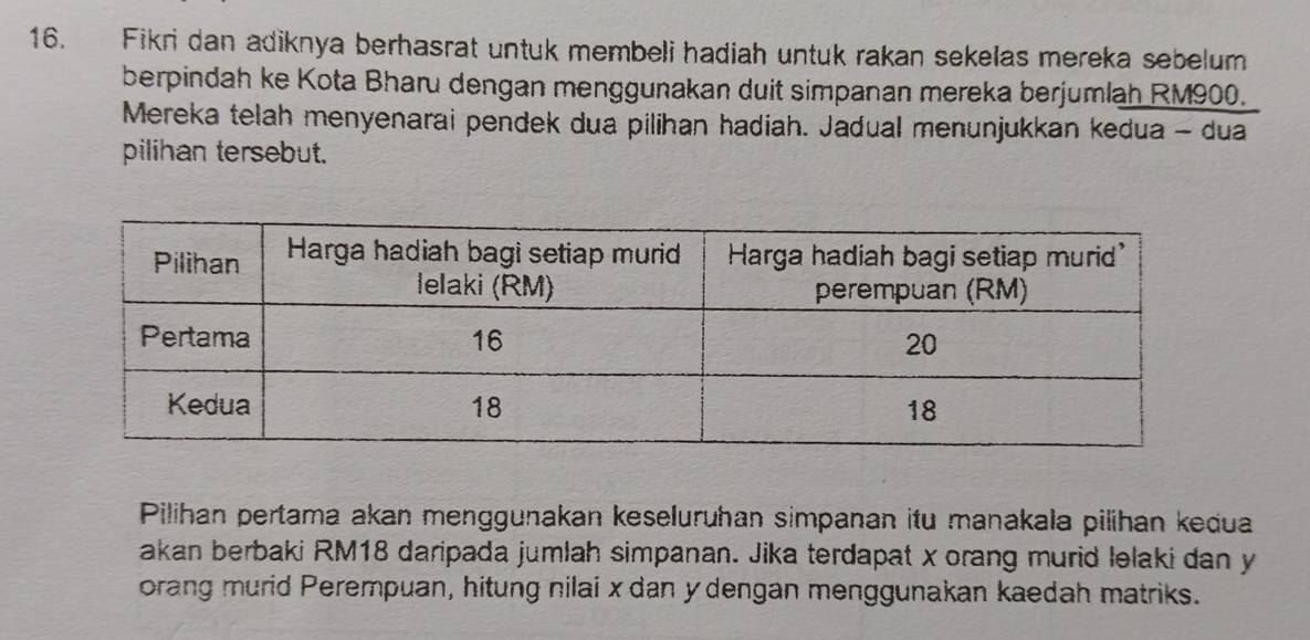 Fikri dan adiknya berhasrat untuk membeli hadiah untuk rakan sekelas mereka sebelum 
berpindah ke Kota Bharu dengan menggunakan duit simpanan mereka berjumlah RM900. 
Mereka telah menyenarai pendek dua pilihan hadiah. Jadual menunjukkan kedua - dua 
pilihan tersebut. 
Pilihan pertama akan menggunakan keseluruhan simpanan itu manakala pilihan kedua 
akan berbaki RM18 daripada jumlah simpanan. Jika terdapat x orang murid lelaki dan y
orang murid Perempuan, hitung nilai x dan y dengan menggunakan kaedah matriks.