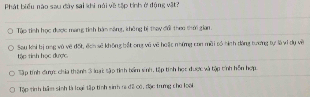 Phát biểu nào sau đây sai khi nói về tập tính ở động vật?
Tập tính học được mang tính bản năng, không bị thay đổi theo thời gian.
Sau khi bị ong vò vẽ đốt, ếch sẽ không bắt ong võ vẽ hoặc những con mồi có hình dáng tương tự là ví dụ về
tập tính học được.
Tập tính được chia thành 3 loại: tập tính bấm sinh, tập tính học được và tập tính hỗn hợp.
Tập tính bấm sinh là loại tập tính sinh ra đã có, đặc trưng cho loài.