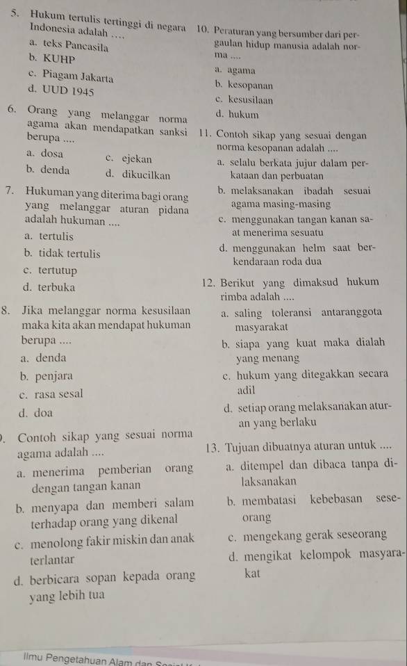 Hukum tertulis tertinggi di negara 10. Peraturan yang bersumber dari per-
Indonesia adalah …
gaulan hidup manusia adalah nor-
a. teks Pancasila ma ....
b. KUHP
a. agama
c. Piagam Jakarta b.kesopanan
d. UUD 1945 c. kesusilaan
6. Orang yang melanggar norma d. hukum
agama akan mendapatkan sanksi 11. Contoh sikap yang sesuai dengan
berupa ....
norma kesopanan adalah ....
a. dosa c. ejekan a. selalu berkata jujur dalam per-
b. denda d. dikucilkan kataan dan perbuatan
7. Hukuman yang diterima bagi orang b. melaksanakan ibadah sesuai
yang melanggar aturan pidana agama masing-masing
adalah hukuman ....
c. menggunakan tangan kanan sa-
a. tertulis at menerima sesuatu
b. tidak tertulis d. menggunakan helm saat ber-
kendaraan roda dua
c. tertutup
d. terbuka 12. Berikut yang dimaksud hukum
rimba adalah ....
8. Jika melanggar norma kesusilaan a. saling toleransi antaranggota
maka kita akan mendapat hukuman masyarakat
berupa .... b. siapa yang kuat maka dialah
a. denda yang menang
b. penjara c. hukum yang ditegakkan secara
c. rasa sesal adil
d. doa d. setiap orang melaksanakan atur-
an yang berlaku
. Contoh sikap yang sesuai norma
agama adalah .... 13. Tujuan dibuatnya aturan untuk ....
a. menerima pemberian orang a. ditempel dan dibaca tanpa di-
dengan tangan kanan laksanakan
b. menyapa dan memberi salam b. membatasi kebebasan sese-
terhadap orang yang dikenal orang
c. menolong fakir miskin dan anak c. mengekang gerak seseorang
terlantar d. mengikat kelompok masyara-
d. berbicara sopan kepada orang kat
yang lebih tua
Ilmu Pengetahuan Alam dan