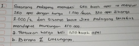 Seorang pedogang membeli 6s0 buoh apel 10 meniual
250 apel dengan harga 1. 500 /buoh 350 apel diharga
2. 000 /2 dan Sisanyo busuk Jike pedagong tersebut 
mendapat keuntungan 350. 000. 
a. Tentukan horga beli 65ohuah opel 
b. Berapa % Untungnya.