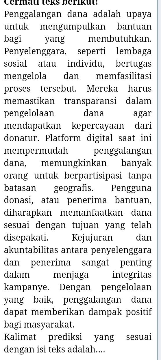 Cermatl teks berikut! 
Penggalangan dana adalah upaya 
untuk mengumpulkan bantuan 
bagi yang membutuhkan. 
Penyelenggara, seperti lembaga 
sosial atau individu, bertugas 
mengelola dan memfasilitasi 
proses tersebut. Mereka harus 
memastikan transparansi dalam 
pengelolaan dana agar 
mendapatkan kepercayaan dari 
donatur. Platform digital saat ini 
mempermudah penggalangan 
dana, memungkinkan banyak 
orang untuk berpartisipasi tanpa 
batasan geografis. Pengguna 
donasi, atau penerima bantuan, 
diharapkan memanfaatkan dana 
sesuai dengan tujuan yang telah 
disepakati. Kejujuran dan 
akuntabilitas antara penyelenggara 
dan penerima sangat penting 
dalam menjaga integritas 
kampanye. Dengan pengelolaan 
yang baik, penggalangan dana 
dapat memberikan dampak positif 
bagi masyarakat. 
Kalimat prediksi yang sesuai 
dengan isi teks adalah....