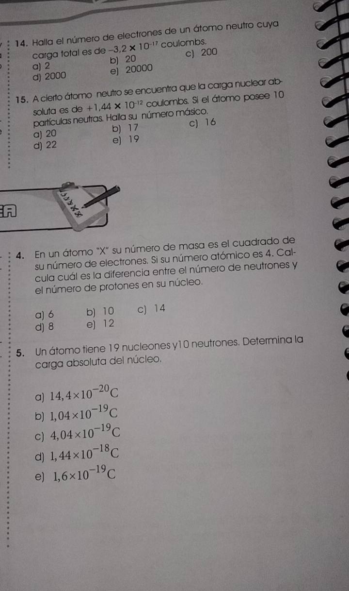 Halla el número de electrones de un átomo neutro cuya
carga total es de -3,2* 10^(-17) coulombs.
a) 2 b) 20 c) 200
d) 2000 e) 20000
15. A cierto átomo neutro se encuentra que la carga nuclear ab
soluta es de +1,44* 10^(-12) coulombs. Si el átomo posee 10
partículas neutras. Halla su número másico.
a) 20 b) 17 c) 16
d) 22 e) 19
4. En un átomo "X" su número de masa es el cuadrado de
su número de electrones. Si su número atómico es 4. Cal-
cula cuál es la diferencia entre el número de neutrones y
el número de protones en su núcleo.
a) 6 b) 10 c) 14
d) 8 e) 12
5. Un átomo tiene 19 nucleones y10 neutrones. Determina la
carga absoluta del núcleo.
a) 14,4* 10^(-20)C
b) 1,04* 10^(-19)C
c) 4,04* 10^(-19)C
d) 1,44* 10^(-18)C
e) 1,6* 10^(-19)C