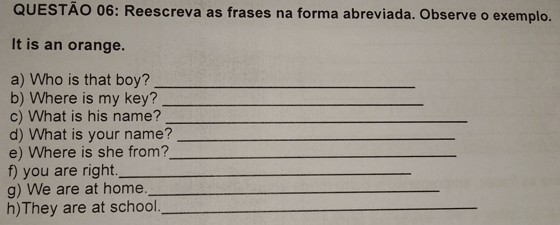 Reescreva as frases na forma abreviada. Observe o exemplo. 
It is an orange. 
a) Who is that boy?_ 
b) Where is my key?_ 
c) What is his name?_ 
d) What is your name?_ 
e) Where is she from?_ 
f) you are right._ 
g) We are at home._ 
h)They are at school._