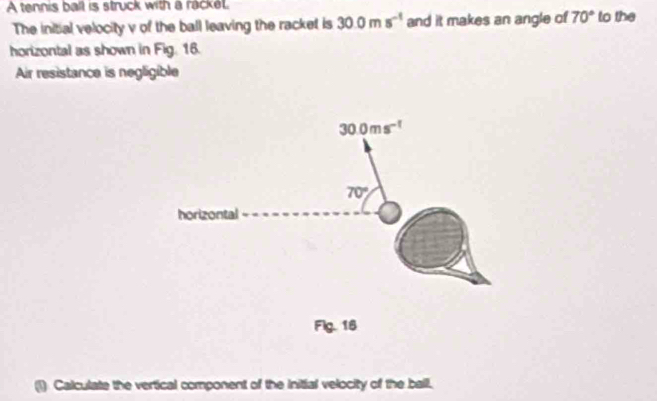 A tennis ball is struck with a rackel. to the
The initial velocity v of the ball leaving the racket is 30.0ms^(-1) and it makes an angle of 70°
horizontal as shown in Fig. 16.
Air resistance is negligible
Flg. 16
(1) Calculate the vertical component of the initial velocity of the ball.