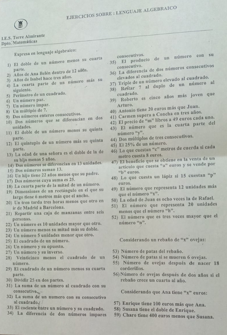 EJERCICIOS SOBRE : LENGUAJE ALGEBRAICO
I.E.S. Torre Almirante
Dpto. Matemáticas
Expresa en lenguaje algebraico:
35) El producto de un número con su
1) El doble de un número menos su cuarta consecutivos.
parte.
2) Años de Ana Belén dentro de 12 años. consecutivo.
3) Años de Isabel hace tres años. 36) La diferencia de dos números consecutivos
4) La cuarta parte de un número más su elevados al cuadrado.
37) Triple de un número elevado al cuadrado.
5) Perímetro de un cuadrado. 38) Restar 7 al duplo de un número al
siguiente.
cuadrado.
6) Un número par.
39) Roberto es cinco años más joven que
7) Un número impar.
8) Un múltipio de 7. Arturo.
9) Dos números enteros consecutivos. 40) Antonio tiene 20 euros más que Juan.
10) Dos números que se diferencian en dos 41) Carmen supera a Concha en tres años.
unidades. 42) El precio de “m” libros a 49 euros cada uno.
11) El doble de un número menos su quinta 43) El número que es la cuarta parte del
parte. número “y”.
12) El quíntuplo de un número más su quinta 44) Dos múltiplos de tres consecutivos.
parte. 45) El 25% de un número.
13) La edad de una señora es el doble de la de 46) Lo que cuestan “c” metros de cuerda si cada
su hijo menos 5 años. metro cuesta 8 euros.
14) Dos números se diferencian en 13 unidades. 47) El beneficio que se obtiene en la venta de un
15) Dos números suman 13. artículo que cuesta “a” euros y se vende por
16) Un hijo tiene 22 años menos que su padre. “b” euros.
17) Dos números cuya suma es 25. 48) Lo que cuesta un lápiz si 15 cuestan “p”
18) La cuarta parte de la mitad de un número. euros.
19) Dimensiones de un rectángulo en el que su 49) El número que representa 12 unidades más
largo tiene 6 metros más que el ancho. que el número “x”.
20) Un tren tarda tres horas menos que otro en 50) La edad de Juan es ocho veces la de Rafael.
ir de Madrid a Barcelona. 51) El número que representa 20 unidades
21) Repartir una caja de manzanas entre seis menos que el número “h”.
personas. 52) El número que es tres veces mayor que el
22) Un número es 10 unidades mayor que otro. número “n”.
23) Un número menos su mitad más su doble.
24) Un número 5 unidades menor que otro.
25) El cuadrado de un número. Considerando un rebaño de “x” ovejas:
26) Un número y su opuesto.
27) Un número y su inverso. 53) Número de patas del rebaño.
28) Veinticinco menos el cuadrado de un 54) Número de patas si se mueren 6 ovejas.
número. 55) Número de ovejas después de nacer 18
29) El cuadrado de un número menos su cuarta corderillos.
parte. 56) Número de ovejas después de dos años si el
30) Dividir 25 en dos partes. rebaño crece un cuarto al año.
31) La suma de un número al cuadrado con su
consecutivo. Considerando que Ana tiene “x” euros:
32) La suma de un numero con su consecutivo
al cuadrado. 57) Enrique tiene 100 euros más que Ana.
33) El cociente entre un número y su cuadrado. 58) Susana tiene el doble de Enrique.
34) La diferencia de dos números impares 59) Charo tiene 400 euros menos que Susana.