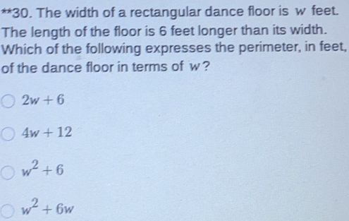 The width of a rectangular dance floor is w feet.
The length of the floor is 6 feet longer than its width.
Which of the following expresses the perimeter, in feet,
of the dance floor in terms of w ?
2w+6
4w+12
w^2+6
w^2+6w