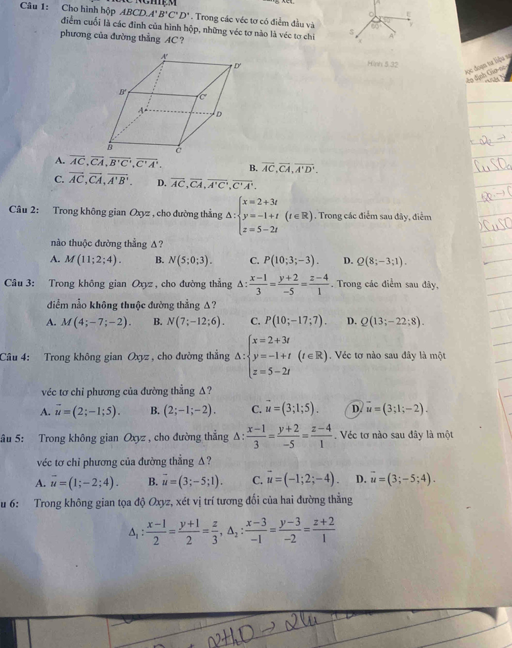 nghiệm 。 E
Câu 1: Cho hình hộp ABCD.A'B'C'D'. Trong các véc tơ có điểm đầu và
sqrt(0)
60° y
điểm cuối là các đỉnh của hình hộp, những véc tơ nào là véc tơ chi s A
phương của đường thẳng AC ?
Hình 5,32
Đọc đoạn tư liệu sa
đ  =n định    a
A. overline AC,overline CA,overline B'C',overline C'A'. overline AC,overline CA,overline A'D'.
B.
C. vector AC,vector CA,vector A'B'. D. overline AC,overline CA,overline A'C',overline C'A'.
Câu 2: Trong không gian Oxyz , cho đường thẳng △ :beginarrayl x=2+3t y=-1+t z=5-2tendarray. (t∈ R). Trong các điểm sau dây, điểm
nào thuộc đường thẳng Δ?
A. M(11;2;4). B. N(5;0;3). C. P(10;3;-3). D. Q(8;-3;1).
Câu 3: Trong không gian Oxyz , cho đường thẳng △ : (x-1)/3 = (y+2)/-5 = (z-4)/1 . Trong các điểm sau đây,
diểm nằo không thuộc đường thẳng Δ?
A. M(4;-7;-2). B. N(7;-12;6). C. P(10;-17;7). D. Q(13;-22;8).
Câu 4: Trong không gian Oxyz , cho đường thắng △ :beginarrayl x=2+3t y=-1+t z=5-2tendarray. (t∈ R) Véc tơ nào sau đây là một
véc tơ chi phương của đường thẳng Δ?
A. vector u=(2;-1;5). B. (2;-1;-2). C. vector u=(3;1;5). D. vector u=(3;1;-2).
âu 5: Trong không gian Oxyz , cho đường thắng Δ:  (x-1)/3 = (y+2)/-5 = (z-4)/1 . Véc tơ nào sau đây là một
véc tơ chi phương của đường thẳng Δ ?
A. overline u=(1;-2;4). B. vector u=(3;-5;1). C. vector u=(-1;2;-4). D. vector u=(3;-5;4).
u 6: Trong không gian tọa độ Oxyz, xét vị trí tương đối của hai đường thăng
△ _1: (x-1)/2 = (y+1)/2 = z/3 ,△ _2: (x-3)/-1 = (y-3)/-2 = (z+2)/1 