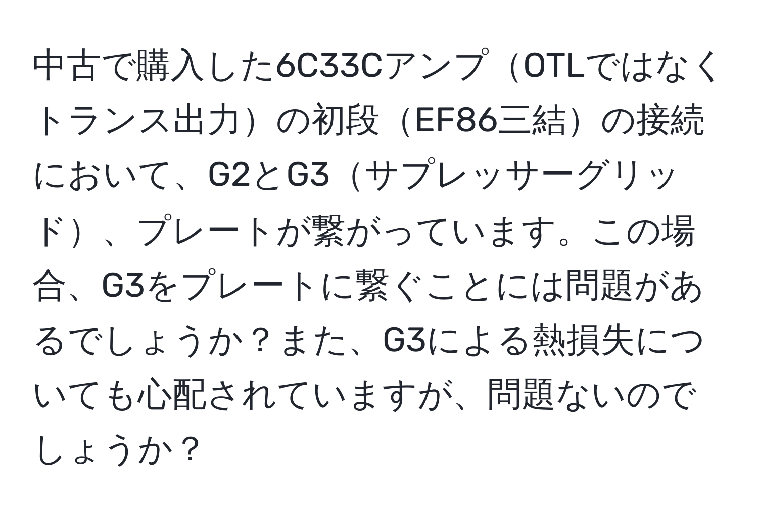 中古で購入した6C33CアンプOTLではなくトランス出力の初段EF86三結の接続において、G2とG3サプレッサーグリッド、プレートが繋がっています。この場合、G3をプレートに繋ぐことには問題があるでしょうか？また、G3による熱損失についても心配されていますが、問題ないのでしょうか？