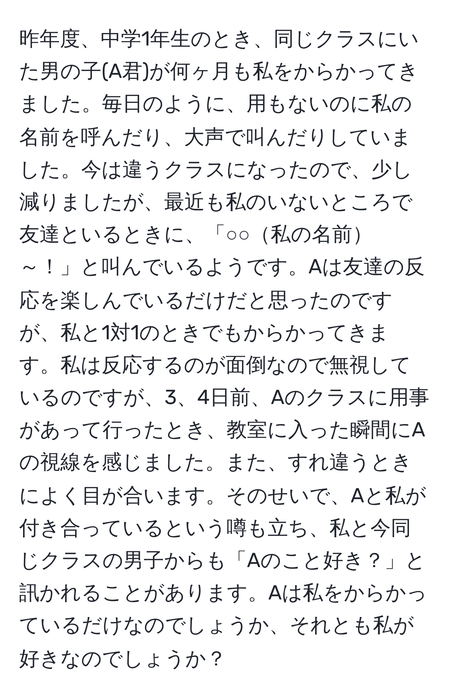 昨年度、中学1年生のとき、同じクラスにいた男の子(A君)が何ヶ月も私をからかってきました。毎日のように、用もないのに私の名前を呼んだり、大声で叫んだりしていました。今は違うクラスになったので、少し減りましたが、最近も私のいないところで友達といるときに、「○○私の名前～！」と叫んでいるようです。Aは友達の反応を楽しんでいるだけだと思ったのですが、私と1対1のときでもからかってきます。私は反応するのが面倒なので無視しているのですが、3、4日前、Aのクラスに用事があって行ったとき、教室に入った瞬間にAの視線を感じました。また、すれ違うときによく目が合います。そのせいで、Aと私が付き合っているという噂も立ち、私と今同じクラスの男子からも「Aのこと好き？」と訊かれることがあります。Aは私をからかっているだけなのでしょうか、それとも私が好きなのでしょうか？