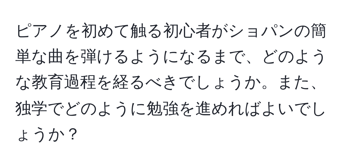 ピアノを初めて触る初心者がショパンの簡単な曲を弾けるようになるまで、どのような教育過程を経るべきでしょうか。また、独学でどのように勉強を進めればよいでしょうか？