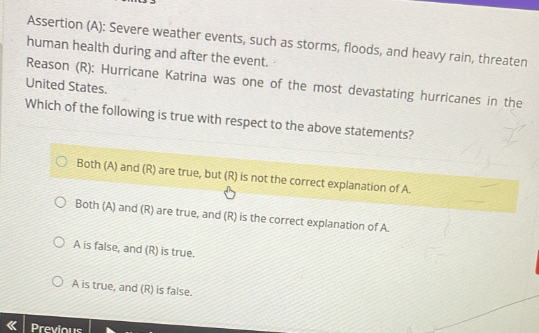 Assertion (A): Severe weather events, such as storms, floods, and heavy rain, threaten
human health during and after the event.
United States. Reason (R): Hurricane Katrina was one of the most devastating hurricanes in the
Which of the following is true with respect to the above statements?
Both (A) and (R) are true, but (R) is not the correct explanation of A.
Both (A) and (R) are true, and (R) is the correct explanation of A.
A is false, and (R) is true.
A is true, and (R) is false.
Previous