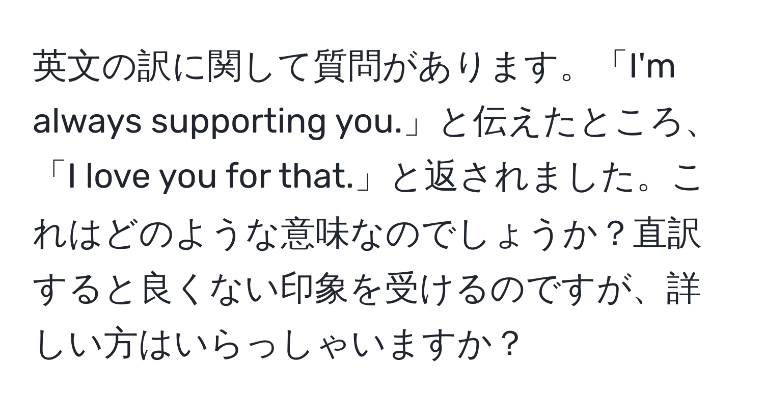 英文の訳に関して質問があります。「I'm always supporting you.」と伝えたところ、「I love you for that.」と返されました。これはどのような意味なのでしょうか？直訳すると良くない印象を受けるのですが、詳しい方はいらっしゃいますか？