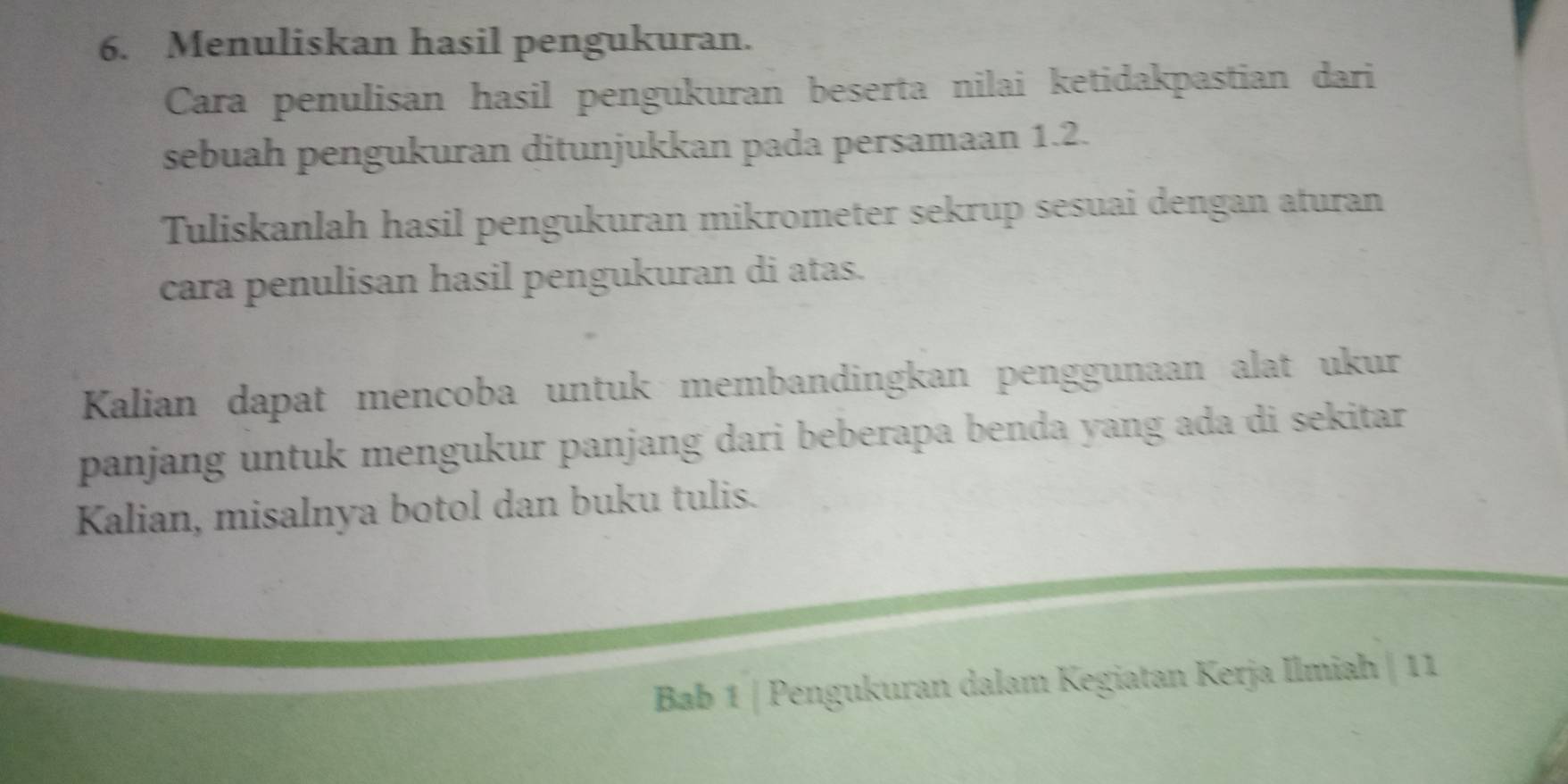 Menuliskan hasil pengukuran. 
Cara penulisan hasil pengukuran beserta nilai ketidakpastian dari 
sebuah pengukuran ditunjukkan pada persamaan 1.2. 
Tuliskanlah hasil pengukuran mikrometer sekrup sesuai dengan aturan 
cara penulisan hasil pengukuran di atas. 
Kalian dapat mencoba untuk membandingkan penggunaan alat ukur 
panjang untuk mengukur panjang dari beberapa benda yang ada di sekitar 
Kalian, misalnya botol dan buku tulis. 
Bab 1 | Pengukuran dalam Kegiatan Kerja Ilmiah | 11