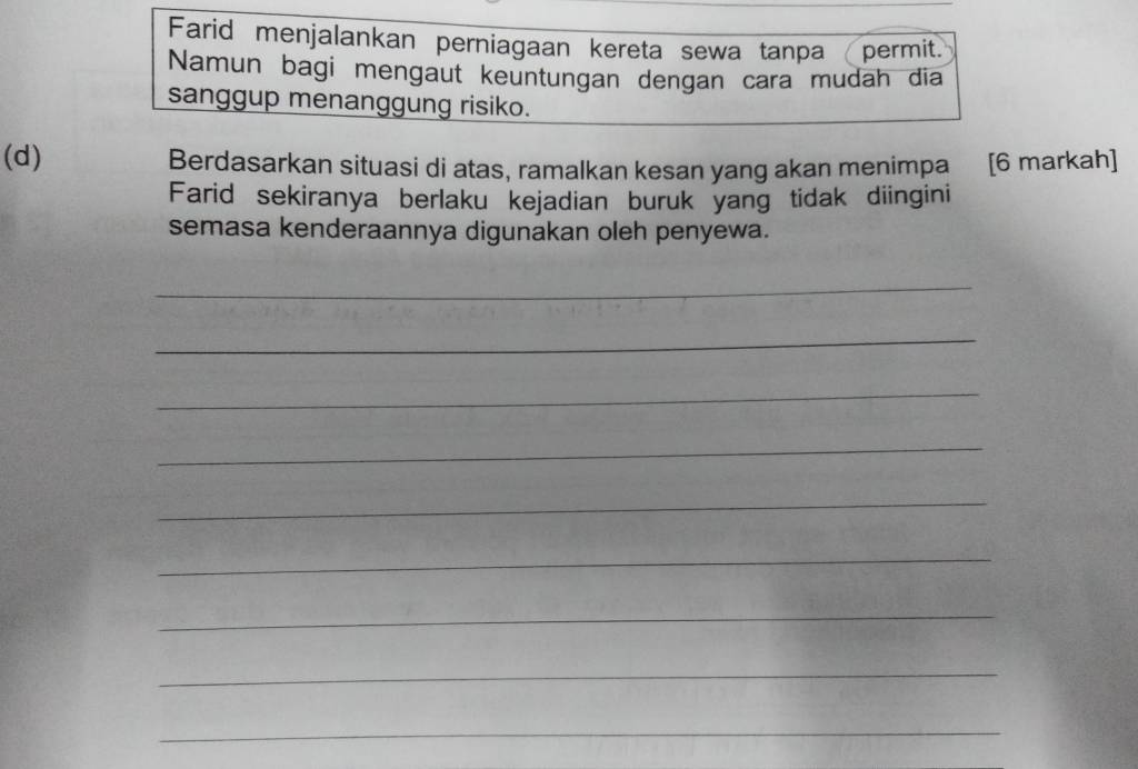 Farid menjalankan perniagaan kereta sewa tanpa permit. 
Namun bagi mengaut keuntungan dengan cara mudah dia 
sanggup menanggung risiko. 
(d) Berdasarkan situasi di atas, ramalkan kesan yang akan menimpa [6 markah] 
Farid sekiranya berlaku kejadian buruk yang tidak diingini 
semasa kenderaannya digunakan oleh penyewa. 
_ 
_ 
_ 
_ 
_ 
_ 
_ 
_ 
_