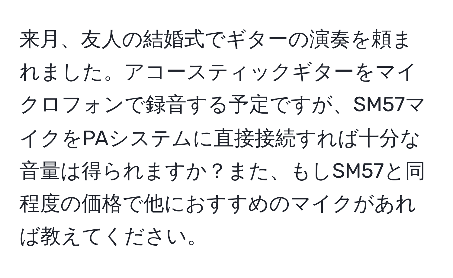 来月、友人の結婚式でギターの演奏を頼まれました。アコースティックギターをマイクロフォンで録音する予定ですが、SM57マイクをPAシステムに直接接続すれば十分な音量は得られますか？また、もしSM57と同程度の価格で他におすすめのマイクがあれば教えてください。