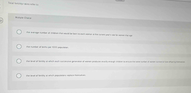 Total fertility rates refer to
Multiple Choice
21
the average number of children that would be born to each woman at the current year's rate for women that age
the number of births per 1000 population
the level of fertility at which each successive generation of women produces exactly enough children to ensure the same number of women survive to have offpning themeve
the level of fertility at which populations replace themselves.