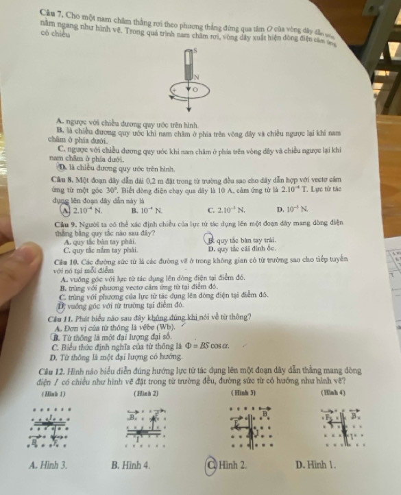 Câu 7, Cho một nam châm thắng rơi theo phương thắng đứng qua tâm ( của vòng đây đầo v
năm ngang như hình vẽ. Trong quá trình nam châm rơi, vòng đây xuất hiện đòng điện câm
có chiêu
S
N
A. ngược với chiều đương quy ước trên hình.
B. là chiều đương quy ước khi nam châm ở phía trên vòng dây và chiều ngược lại khi nam
châm ở phía dưới.
C. ngược với chiều dương quy ước khi nam châm ở phía trên vòng dây và chiều ngược lại khi
nam châm ở phía dưới.
D. là chiều đương quy ước trên hình.
Câu 8. Một đoạn dây dẫn đài 0,2 m đặt trong từ trường đều sao cho dây dẫn hợp với vectơ cảm
ứng từ một góc 30° 7. Biết đòng điện chạy qua dây là 10 A, cảm ứng từ là 2.10^(-4)T. *. Lực tử tác
dụng lên đoạn dây dẫn này là
a 2.10^(-4)N. B. 10^(-4)N. C. 2.10^(-3)N. D. 10^(-3)N
Cầu 9. Người ta có thể xác định chiều của lực từ tác dụng lên một đoạn dây mang dòng điện
thắng bằng quy tắc nào sau đây?
A. quy tắc bàn tay phải. quy tắc bàn tay trái.
C. quy tắc năm tay phải. D. quy tắc cái đinh ốc.
Cầu 10. Các đường sức từ là các đường vẽ ở trong không gian có từ trường sao cho tiếp tuyển
với nó tại mỗi điểm
A. vuông góc với lực từ tác dụng lên dòng điện tại điểm đó,
B. trùng với phương vectơ cảm ứng từ tại điểm đó.
C. trùng với phương của lực tử tác dụng lên đòng điện tại điểm đô.
D, vuồng góc với từ trường tại điểm đó
Câu 11. Phát biểu nào sau đây không đúng khi nói về từ thông?
A. Đơn vị của từ thông là vêbe (Wb).
B. Từ thông là một đại lượng đại số.
C. Biểu thức định nghĩa của từ thông là Phi =BScos alpha .
D. Từ thông là một đại lượng có hướng.
Câu 12. Hình náo biểu diễn đúng hướng lực từ tác dụng lên một đoạn dây dẫn thắng mang dòng
điện / có chiều như hình vẽ đặt trong từ trường đều, đường sức từ có hướng như hình vẽ?
( Hinh 1) ( Hình 2) ( Hinh 3) (Hinh 4)
L
A. Hình 3. B. Hình 4.  Hình 2. D. Hinh 1.