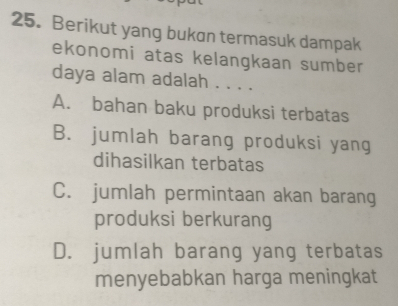 Berikut yang bukan termasuk dampak
ekonomi atas kelangkaan sumber
daya alam adalah . . . .
A. bahan baku produksi terbatas
B. jumlah barang produksi yang
dihasilkan terbatas
C. jumlah permintaan akan barang
produksi berkurang
D. jumlah barang yang terbatas
menyebabkan harga meningkat