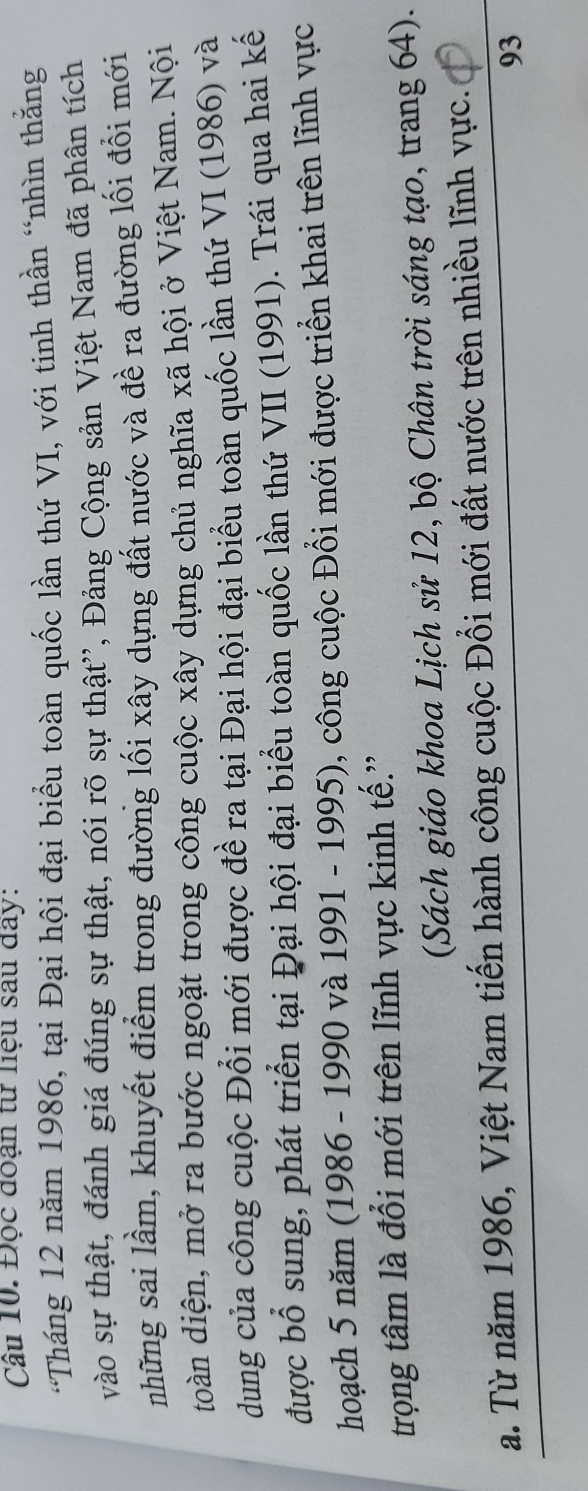 Đọc đoạn từ liệu sau đây: 
'Tháng 12 năm 1986, tại Đại hội đại biểu toàn quốc lần thứ VI, với tinh thần “nhìn thắng 
vào sự thật, đánh giá đúng sự thật, nói rõ sự thật'', Đảng Cộng sản Việt Nam đã phân tích 
những sai lầm, khuyết điểm trong đường lối xây dựng đất nước và đề ra đường lối đổi mới 
đoàn diện, mở ra bước ngoặt trong công cuộc xây dựng chủ nghĩa xã hội ở Việt Nam. Nội 
dung của công cuộc Đổi mới được đề ra tại Đại hội đại biểu toàn quốc lần thứ VI (1986) và 
được bổ sung, phát triển tại Đại hội đại biểu toàn quốc lần thứ VII (1991). Trái qua hai kế 
hoạch 5 năm (1986 - 1990 và 1991 - 1995), công cuộc Đổi mới được triển khai trên lĩnh vực 
trọng tâm là đổi mới trên lĩnh vực kinh tế.' 
(Sách giáo khoa Lịch sử 12, bộ Chân trời sáng tạo, trang 64). 
a. Từ năm 1986, Việt Nam tiến hành công cuộc Đổi mới đất nước trên nhiều lĩnh vực.
93