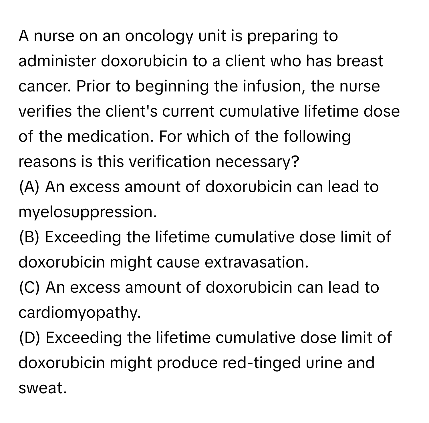 A nurse on an oncology unit is preparing to administer doxorubicin to a client who has breast cancer. Prior to beginning the infusion, the nurse verifies the client's current cumulative lifetime dose of the medication. For which of the following reasons is this verification necessary?
(A) An excess amount of doxorubicin can lead to myelosuppression.
(B) Exceeding the lifetime cumulative dose limit of doxorubicin might cause extravasation.
(C) An excess amount of doxorubicin can lead to cardiomyopathy.
(D) Exceeding the lifetime cumulative dose limit of doxorubicin might produce red-tinged urine and sweat.