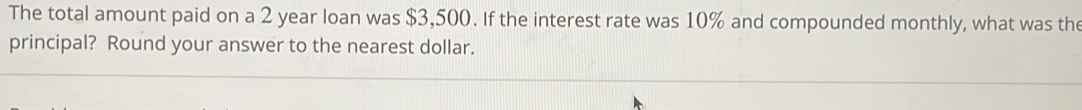 The total amount paid on a 2 year loan was $3,500. If the interest rate was 10% and compounded monthly, what was the 
principal? Round your answer to the nearest dollar.