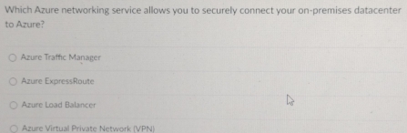Which Azure networking service allows you to securely connect your on-premises datacenter
to Azure?
Azure Traffic Manager
Azure ExpressRoute
Azure Load Balancer
Azure Virtual Private Network (VPN)