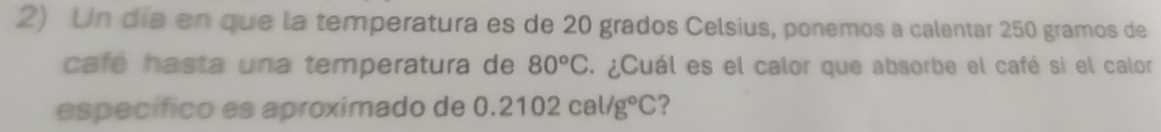 Un día en que la temperatura es de 20 grados Celsius, ponemos a calentar 250 gramos de 
café hasta una temperatura de 80°C. ¿Cuál es el calor que absorbe el café si el calor 
específico es aproxímado de 0.2102cal/g°C ?