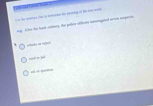 Latin and Greek Roots 2
Use the sentence clue to determine the meaning of the root word.
rog: After the bank robbery, the police officers interrogated seven suspects.
rebuke or reject
send to jail
ask or question