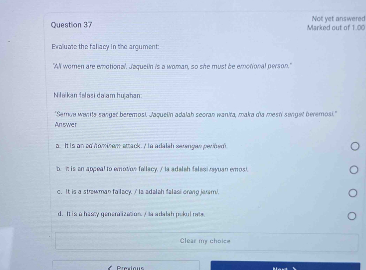 Not yet answered
Question 37 Marked out of 1.00
Evaluate the fallacy in the argument:
"All women are emotional. Jaquelin is a woman, so she must be emotional person."
Nilaikan falasi dalam hujahan:
"Semua wanita sangat beremosi. Jaquelin adalah seoran wanita, maka dia mesti sangat beremosi."
Answer
a. It is an ad hominem attack. / la adalah serangan peribadi.
b. It is an appeal to emotion fallacy. / la adalah falasi rayuan emosi.
c. It is a strawman fallacy. / la adalah falasi orang jerami.
d. It is a hasty generalization. / Ia adalah pukul rata.
Clear my choice
Previous