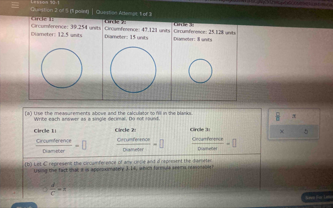 Lesson 10-1
UNWLHsCgNijC93Z9xGprDtGODSRHDT6 th T C 
Question 2 of 5 (1 point) Question Attempt: 1 of 3
Circle 1: Circle 2: Circle 3:
Circumference: 39.254 units Circumference: 47.121 units Circumference: 25.128 units
Diameter: 12.5 units Diameter: 15 units Diameter: 8 units
(a) Use the measurements above and the calculator to fill in the blanks.
Write each answer as a single decimal. Do not round.
 □ /□   π
Circle 1: Circle 2: Circle 3:
× 5
 Circumference/Diameter =□  circumference/Diameter =□  Crcumference/Diameter =□
(b) Let C represent the circumference of any circle and a represent the diameter.
Using the fact that π is approximately 3.14, which formula seems reasonable?
 d/C =π
Save For Leta