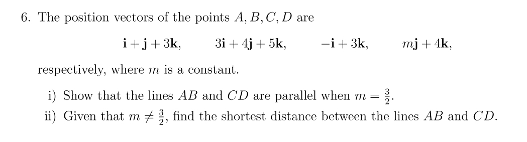 The position vectors of the points A, B, C, D are
i+j+3k, 3i+4j+5k, -i+3k, mj+4k, 
respectively, where m is a constant. 
i) Show that the lines AB and CD are parallel when m= 3/2 . 
ii) Given that m!=  3/2  , find the shortest distance between the lines AB and CD.